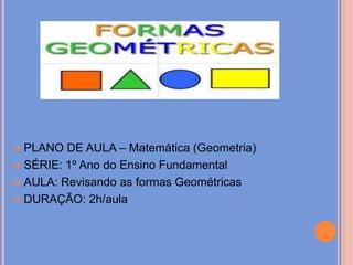 PLANO DE AULA – Matemática (Geometria)SÉRIE: 1º Ano do Ensino FundamentalAULA: Revisando as formas GeométricasDURAÇÃO: 2h/aula 