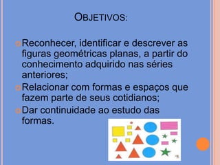 Objetivos: Reconhecer, identificar e descrever as figuras geométricas planas, a partir do conhecimento adquirido nas séries anteriores;Relacionar com formas e espaços que fazem parte de seus cotidianos;Dar continuidade ao estudo das formas.