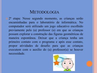 Metodologia2ª etapa: Nesse segundo momento, as crianças serão encaminhadas para o laboratório de informática. No computador será utilizado um jogo educativo escolhido previamente pelo (a) professor (a) em que as crianças possam explorar a construção das figuras geométricas de maneira espontânea. Deixar que a criança tenha um primeiro contato com o programa e após esse contato, propor atividades de desafio para que as crianças executem com o auxílio do (a) professor(a) se houver necessidade.