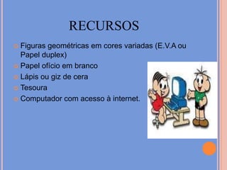 recursosFiguras geométricas em cores variadas (E.V.A ou Papel duplex)Papel ofício em brancoLápis ou giz de ceraTesoura Computador com acesso à internet.