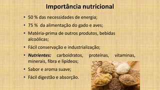 Importância nutricional
• 50 % das necessidades de energia;
• 75 % da alimentação do gado e aves;
• Matéria-prima de outros produtos, bebidas
alcoólicas;
• Fácil conservação e industrialização;
proteínas, vitaminas,• Nutrientes: carboidratos,
minerais, fibra e lipídeos;
• Sabor e aroma suave;
• Fácil digestão e absorção.
 