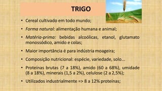 TRIGO
• Cereal cultivado em todo mundo;
• Forma natural: alimentação humana e animal;
• Matéria-prima: bebidas alcoólicas, etanol, glutamato
monossódico, amido e colas;
• Maior importância é para indústria moageira;
• Composição nutricional: espécie, variedade, solo...
• Proteínas brutas (7 a 18%), amido (60 a 68%), umidade
(8 a 18%), minerais (1,5 a 2%), celulose (2 a 2,5%);
• Utilizados industrialmente => 8 a 12% proteínas;
 
