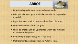 ARROZ
• Cereal mais produzido e consumido no mundo;
• Principal alimento para mais da metade da população
mundial;
• Ingrediente em produto processados – farelo de arroz;
• Maior consumo na forma de grão;
• Fonte de energia (amido), proteínas, vitaminas, minerais
e baixo teor de lipídios;
• Consumo per capita 108g/dia – 715 kcal;
• Melhoramento genético: vitamina A, ferro, zinco.
 