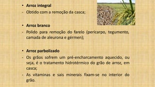 • Arroz integral
- Obtido com a remoção da casca;
• Arroz branco
- Polido para remoção do farelo (pericarpo, tegumento,
camada de aleurona e gérmen);
• Arroz parbolizado
- Os grãos sofrem um pré-encharcamento aquecido, ou
seja, é o tratamento hidrotérmico do grão de arroz, em
casca;
- As vitaminas e sais minerais fixam-se no interior do
grão.
 
