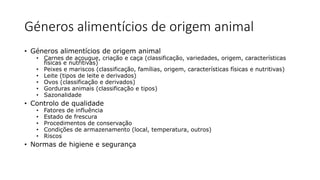Géneros alimentícios de origem animal
• Géneros alimentícios de origem animal
• Carnes de açougue, criação e caça (classificação, variedades, origem, características
físicas e nutritivas)
• Peixes e mariscos (classificação, famílias, origem, características físicas e nutritivas)
• Leite (tipos de leite e derivados)
• Ovos (classificação e derivados)
• Gorduras animais (classificação e tipos)
• Sazonalidade
• Controlo de qualidade
• Fatores de influência
• Estado de frescura
• Procedimentos de conservação
• Condições de armazenamento (local, temperatura, outros)
• Riscos
• Normas de higiene e segurança
 