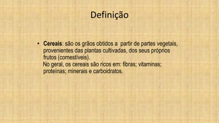 Definição
• Cereais: são os grãos obtidos a partir de partes vegetais,
provenientes das plantas cultivadas, dos seus próprios
frutos (comestíveis).
No geral, os cereais são ricos em: fibras; vitaminas;
proteínas; minerais e carboidratos.
 