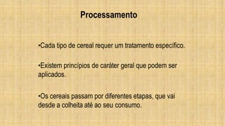 Processamento
•Cada tipo de cereal requer um tratamento específico.
•Existem princípios de caráter geral que podem ser
aplicados.
•Os cereais passam por diferentes etapas, que vai
desde a colheita até ao seu consumo.
 