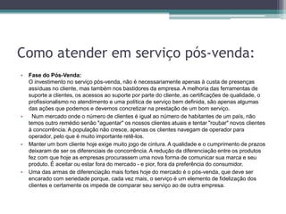 Como atender em serviço pós-venda:
• Fase do Pós-Venda:
O investimento no serviço pós-venda, não é necessariamente apenas à custa de presenças
assíduas no cliente, mas também nos bastidores da empresa. A melhoria das ferramentas de
suporte a clientes, os acessos ao suporte por parte do cliente, as certificações de qualidade, o
profissionalismo no atendimento e uma política de serviço bem definida, são apenas algumas
das ações que podemos e devemos concretizar na prestação de um bom serviço.
• Num mercado onde o número de clientes é igual ao número de habitantes de um país, não
temos outro remédio senão "aguentar" os nossos clientes atuais e tentar "roubar" novos clientes
à concorrência. A população não cresce, apenas os clientes navegam de operador para
operador, pelo que é muito importante retê-los.
• Manter um bom cliente hoje exige muito jogo de cintura. A qualidade e o cumprimento de prazos
deixaram de ser os diferenciais de concorrência. A redução da diferenciação entre os produtos
fez com que hoje as empresas procurassem uma nova forma de comunicar sua marca e seu
produto. É aceitar ou estar fora do mercado - e pior, fora da preferência do consumidor.
• Uma das armas de diferenciação mais fortes hoje do mercado é o pós-venda, que deve ser
encarado com seriedade porque, cada vez mais, o serviço é um elemento de fidelização dos
clientes e certamente os impede de comparar seu serviço ao de outra empresa.
 