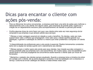 Dicas para encantar o cliente com
ações pós-venda:
• Para se diferenciar de outros concorrentes, a empresa pode fazer uma série de ações para melhorar o
relacionamento com o seu cliente. Em alguns casos, para empresas de grande porte, sugere-se a
criação de um departamento exclusivo para acompanhamento de clientes no período pós-venda.
• Confira algumas dicas de como fazer com que o seu cliente sinta cada vez mais segurança de ter
comprado a sua empresa e que sempre solicite seus serviços:
* Ofereça a maior vantagem possível em relação a custo x benefício. Os clientes, cada vez mais,
querem fazer valer o dinheiro que empregaram. Criar valor para o cliente significa garantir sua
satisfação, e garantir a satisfação do cliente é o mesmo que evitar problemas e conquistar um cliente
fiel.
* A disponibilização de profissionais para o pós-venda é essencial. Realize treinamentos constantes
tanto com a equipe de vendas quanto com o atendimento aos clientes.
* Ofereça sempre o melhor apoio pós-venda para seus clientes. Isso impede que eles comparem o
serviço prestado pela sua empresa com o da concorrência. Em muitos casos, uma má assistência pós-
venda frente a uma boa propaganda da concorrência acaba fazendo o cliente optar por trocar de
fornecedor;
* Mantenha o cadastro dos clientes sempre atualizado. Quando a empresa toma a iniciativa de entrar
em contato com o cliente, ele se sente especial e aumenta o nível de satisfação com a empresa e o
serviço. Costuma-se enviar catálogos de ofertas e malas-diretas neste caso.
 