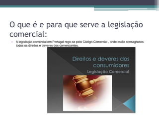 O que é e para que serve a legislação
comercial:
• A legislação comercial em Portugal rege-se pelo Código Comercial , onde estão consagrados
todos os direitos e deveres dos comerciantes.
 