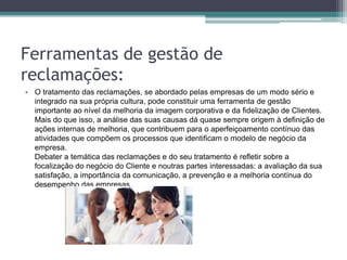 Ferramentas de gestão de
reclamações:
• O tratamento das reclamações, se abordado pelas empresas de um modo sério e
integrado na sua própria cultura, pode constituir uma ferramenta de gestão
importante ao nível da melhoria da imagem corporativa e da fidelização de Clientes.
Mais do que isso, a análise das suas causas dá quase sempre origem à definição de
ações internas de melhoria, que contribuem para o aperfeiçoamento contínuo das
atividades que compõem os processos que identificam o modelo de negócio da
empresa.
Debater a temática das reclamações e do seu tratamento é refletir sobre a
focalização do negócio do Cliente e noutras partes interessadas: a avaliação da sua
satisfação, a importância da comunicação, a prevenção e a melhoria contínua do
desempenho das empresas.
 