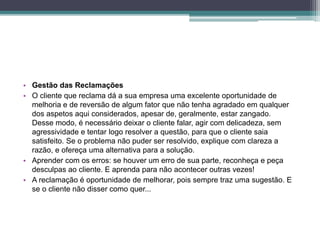 • Gestão das Reclamações
• O cliente que reclama dá a sua empresa uma excelente oportunidade de
melhoria e de reversão de algum fator que não tenha agradado em qualquer
dos aspetos aqui considerados, apesar de, geralmente, estar zangado.
Desse modo, é necessário deixar o cliente falar, agir com delicadeza, sem
agressividade e tentar logo resolver a questão, para que o cliente saia
satisfeito. Se o problema não puder ser resolvido, explique com clareza a
razão, e ofereça uma alternativa para a solução.
• Aprender com os erros: se houver um erro de sua parte, reconheça e peça
desculpas ao cliente. E aprenda para não acontecer outras vezes!
• A reclamação é oportunidade de melhorar, pois sempre traz uma sugestão. E
se o cliente não disser como quer...
 