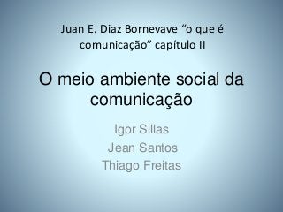 O meio ambiente social da
comunicação
Igor Sillas
Jean Santos
Thiago Freitas
Juan E. Diaz Bornevave “o que é
comunicação” capítulo II
 