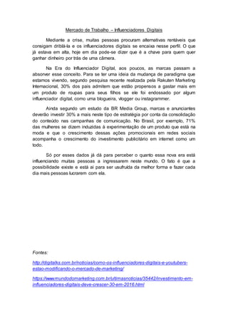 Mercado de Trabalho – Influenciadores Digitais
Mediante a crise, muitas pessoas procuram alternativas rentáveis que
consigam driblá-la e os influenciadores digitais se encaixa nesse perfil. O que
já estava em alta, hoje em dia pode-se dizer que é a chave para quem quer
ganhar dinheiro por trás de uma câmera.
Na Era do Influenciador Digital, aos poucos, as marcas passam a
absorver esse conceito. Para se ter uma ideia da mudança de paradigma que
estamos vivendo, segundo pesquisa recente realizada pela Rakuten Marketing
Internacional, 30% dos pais admitem que estão propensos a gastar mais em
um produto de roupas para seus filhos se ele foi endossado por algum
influenciador digital, como uma blogueira, vlogger ou instagrammer.
Ainda segundo um estudo da BR Media Group, marcas e anunciantes
deverão investir 30% a mais neste tipo de estratégia por conta da consolidação
do conteúdo nas campanhas de comunicação. No Brasil, por exemplo, 71%
das mulheres se dizem induzidas à experimentação de um produto que está na
moda e que o crescimento dessas ações promocionais em redes sociais
acompanha o crescimento do investimento publicitário em internet como um
todo.
Só por esses dados já dá para perceber o quanto essa nova era está
influenciando muitas pessoas a ingressarem neste mundo. O fato é que a
possibilidade existe e está ai para ser usufruída da melhor forma e fazer cada
dia mais pessoas lucrarem com ela.
Fontes:
http://digitalks.com.br/noticias/como-os-influenciadores-digitais-e-youtubers-
estao-modificando-o-mercado-de-marketing/
https://www.mundodomarketing.com.br/ultimasnoticias/35442/investimento-em-
influenciadores-digitais-deve-crescer-30-em-2016.html
 