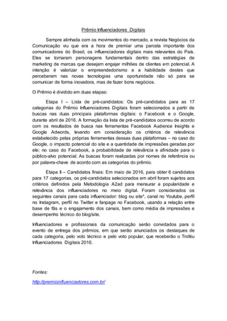 Prêmio Influenciadores Digitais
Sempre alinhada com os movimentos do mercado, a revista Negócios da
Comunicação viu que era a hora de premiar uma parcela importante dos
comunicadores do Brasil, os influenciadores digitais mais relevantes do País.
Eles se tornaram personagens fundamentais dentro das estratégias de
marketing de marcas que desejam engajar milhões de clientes em potencial. A
intenção é valorizar o empreendedorismo e a habilidade destes que
perceberam nas novas tecnologias uma oportunidade não só para se
comunicar de forma inovadora, mas de fazer bons negócios.
O Prêmio é dividido em duas etapas:
Etapa I – Lista de pré-candidatos: Os pré-candidatos para as 17
categorias do Prêmio Influenciadores Digitais foram selecionados a partir de
buscas nas duas principais plataformas digitais: o Facebook e o Google,
durante abril de 2016. A formação da lista de pré-candidatos ocorreu de acordo
com os resultados de busca nas ferramentas Facebook Audience Insights e
Google Adwords, levando em consideração os critérios de relevância
estabelecido pelas próprias ferramentas dessas duas plataformas – no caso do
Google, o impacto potencial do site e a quantidade de impressões geradas por
ele; no caso do Facebook, a probabilidade de relevância e afinidade para o
público-alvo potencial. As buscas foram realizadas por nomes de referência ou
por palavra-chave de acordo com as categorias do prêmio.
Etapa II – Candidatos finais: Em maio de 2016, para obter 6 candidatos
para 17 categorias, os pré-candidatos selecionados em abril foram sujeitos aos
critérios definidos pela Metodologia A2ad para mensurar a popularidade e
relevância dos influenciadores no meio digital. Foram considerados os
seguintes canais para cada influenciador: blog ou site*, canal no Youtube, perfil
no Instagram, perfil no Twitter e fanpage no Facebook, usando a relação entre
base de fãs e o engajamento dos canais, bem como média de impressões e
desempenho técnico do blog/site.
Influenciadores e profissionais da comunicação serão convidados para o
evento de entrega dos prêmios, em que serão anunciados os destaques de
cada categoria, pelo voto técnico e pelo voto popular, que receberão o Troféu
Influenciadores Digitais 2016.
Fontes:
http://premioinfluenciadores.com.br/
 