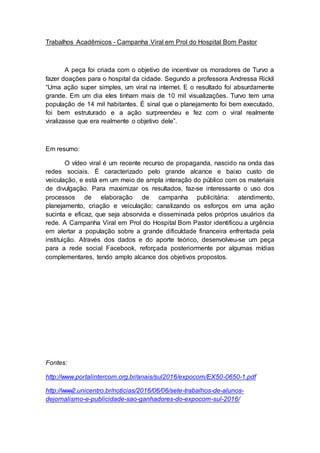 Trabalhos Acadêmicos - Campanha Viral em Prol do Hospital Bom Pastor
A peça foi criada com o objetivo de incentivar os moradores de Turvo a
fazer doações para o hospital da cidade. Segundo a professora Andressa Rickli
“Uma ação super simples, um viral na internet. E o resultado foi absurdamente
grande. Em um dia eles tinham mais de 10 mil visualizações. Turvo tem uma
população de 14 mil habitantes. É sinal que o planejamento foi bem executado,
foi bem estruturado e a ação surpreendeu e fez com o viral realmente
viralizasse que era realmente o objetivo dele”.
Em resumo:
O vídeo viral é um recente recurso de propaganda, nascido na onda das
redes sociais. É caracterizado pelo grande alcance e baixo custo de
veiculação, e está em um meio de ampla interação do público com os materiais
de divulgação. Para maximizar os resultados, faz-se interessante o uso dos
processos de elaboração de campanha publicitária: atendimento,
planejamento, criação e veiculação; canalizando os esforços em uma ação
sucinta e eficaz, que seja absorvida e disseminada pelos próprios usuários da
rede. A Campanha Viral em Prol do Hospital Bom Pastor identificou a urgência
em alertar a população sobre a grande dificuldade financeira enfrentada pela
instituição. Através dos dados e do aporte teórico, desenvolveu-se um peça
para a rede social Facebook, reforçada posteriormente por algumas mídias
complementares, tendo amplo alcance dos objetivos propostos.
Fontes:
http://www.portalintercom.org.br/anais/sul2016/expocom/EX50-0650-1.pdf
http://www2.unicentro.br/noticias/2016/06/06/sete-trabalhos-de-alunos-
dejornalismo-e-publicidade-sao-ganhadores-do-expocom-sul-2016/
 