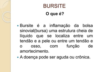 BURSITE
O que é?
 Bursite é a inflamação da bolsa
sinovial(bursa) uma estrutura cheia de
líquido que se localiza entre um
tendão e a pele ou entre um tendão e
o osso, com função de
amortecimento.
 A doença pode ser aguda ou crônica.
 