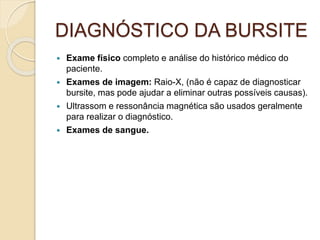 DIAGNÓSTICO DA BURSITE
 Exame físico completo e análise do histórico médico do
paciente.
 Exames de imagem: Raio-X, (não é capaz de diagnosticar
bursite, mas pode ajudar a eliminar outras possíveis causas).
 Ultrassom e ressonância magnética são usados geralmente
para realizar o diagnóstico.
 Exames de sangue.
 