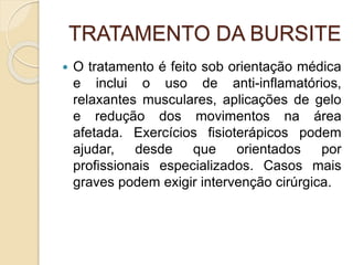 TRATAMENTO DA BURSITE
 O tratamento é feito sob orientação médica
e inclui o uso de anti-inflamatórios,
relaxantes musculares, aplicações de gelo
e redução dos movimentos na área
afetada. Exercícios fisioterápicos podem
ajudar, desde que orientados por
profissionais especializados. Casos mais
graves podem exigir intervenção cirúrgica.
 