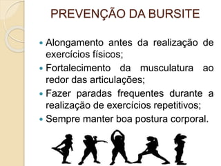 PREVENÇÃO DA BURSITE
 Alongamento antes da realização de
exercícios físicos;
 Fortalecimento da musculatura ao
redor das articulações;
 Fazer paradas frequentes durante a
realização de exercícios repetitivos;
 Sempre manter boa postura corporal.
 