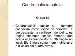 Condromalácia patelar
O que é?
 Condromalácia patelar ou também
conhecida como joelho de corredor é
um desgaste na cartilagem do joelho, na
região chamada côndilo femoral, que
acaba ocasionando dor e inflamação no
local. Ela é mais comum em mulheres e
é dividida em quatro níveis.
 