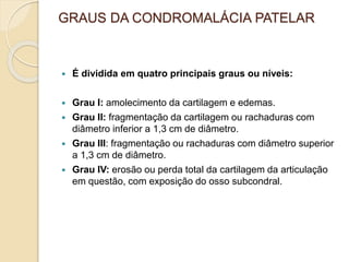 GRAUS DA CONDROMALÁCIA PATELAR
 É dividida em quatro principais graus ou níveis:
 Grau I: amolecimento da cartilagem e edemas.
 Grau II: fragmentação da cartilagem ou rachaduras com
diâmetro inferior a 1,3 cm de diâmetro.
 Grau III: fragmentação ou rachaduras com diâmetro superior
a 1,3 cm de diâmetro.
 Grau IV: erosão ou perda total da cartilagem da articulação
em questão, com exposição do osso subcondral.
 