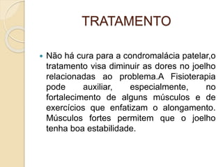 TRATAMENTO
 Não há cura para a condromalácia patelar,o
tratamento visa diminuir as dores no joelho
relacionadas ao problema.A Fisioterapia
pode auxiliar, especialmente, no
fortalecimento de alguns músculos e de
exercícios que enfatizam o alongamento.
Músculos fortes permitem que o joelho
tenha boa estabilidade.
 