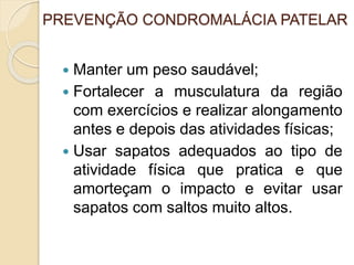 PREVENÇÃO CONDROMALÁCIA PATELAR
 Manter um peso saudável;
 Fortalecer a musculatura da região
com exercícios e realizar alongamento
antes e depois das atividades físicas;
 Usar sapatos adequados ao tipo de
atividade física que pratica e que
amorteçam o impacto e evitar usar
sapatos com saltos muito altos.
 