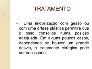 TRATAMENTO
 Uma imobilização com gesso ou
com uma órtese plástica permitirá que
o osso consolide numa posição
adequada. Em alguns poucos casos,
dependendo se houver um grande
desvio, o tratamento cirúrgico pode
ser necessário.
 