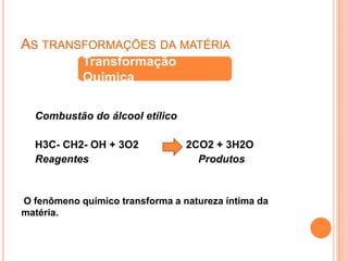 No gás, as partículas estão relativamente afastadas.As transformações da matériaTransformação QuímicaCombustão do álcool etílicoH3C- CH2- OH + 3O2                2CO2 + 3H2OReagentes                                     ProdutosO fenômeno químico transforma a natureza íntima da matéria.