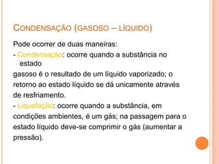 Condensação (gasoso – líquido)Pode ocorrer de duas maneiras:- Condensação: ocorre quando a substância no estadogasoso é o resultado de um líquido vaporizado; oretorno ao estado líquido se dá unicamente atravésde resfriamento.- Liquefação: ocorre quando a substância, emcondições ambientes, é um gás; na passagem para oestado líquido deve-se comprimir o gás (aumentar apressão).