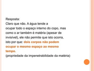 Resposta: Claro que não. A água tende aocupar todo o espaço interno do copo, mascomo o ar também é matéria (apesar deinvisível), ele não permite que isto ocorra,isto por que: dois corpos não podemocupar o mesmo espaço ao mesmotempo.(propriedade da impenetrabilidade da matéria)