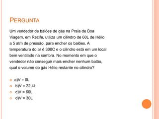 PerguntaUm vendedor de balões de gás na Praia de BoaViagem, em Recife, utiliza um cilindro de 60L de Hélioa 5 atm de pressão, para encher os balões. Atemperatura do ar é 300C e o cilindro está em um localbem ventilado na sombra. No momento em que ovendedor não conseguir mais encher nenhum balão,qual o volume do gás Hélio restante no cilindro?a)V =0L b)V = 22,4L c)V = 60L d)V = 30L