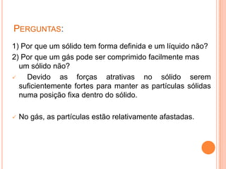 Perguntas:1) Por que um sólido tem forma definida e um líquido não?2) Por que um gás pode ser comprimido facilmente mas um sólido não?    Devido as forças atrativas no sólido serem suficientemente fortes para manter as partículas sólidas numa posição fixa dentro do sólido.