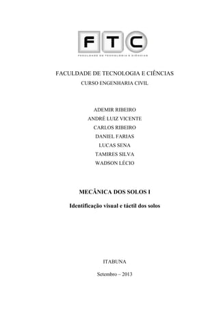 1
FACULDADE DE TECNOLOGIA E CIÊNCIAS
CURSO ENGENHARIA CIVIL
ADEMIR RIBEIRO
ANDRÉ LUIZ VICENTE
CARLOS RIBEIRO
DANIEL FARIAS
LUCAS SENA
TAMIRES SILVA
WADSON LÉCIO
MECÂNICA DOS SOLOS I
Identificação visual e táctil dos solos
ITABUNA
Setembro – 2013
 