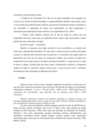 10
cicatrizante e desintoxicação celular.
2. Indústria da Construção Civil: Há uso de argila expandida como agregado em
concreto leve, devido sua baixa densidade. A impermeabilidade também é interessante, assim
o uso de argila para elaborar telhas cerâmicas, que possuem resistência mecânica satisfatória a
sua solicitação. A capacidade de manter suas propriedades em altas temperaturas é
interessante para elaboração de fornos rotativos com capacidade de até 1.500°C.
3. Outros. Cada indústria consome um de tipo de argila de acordo com sua
propriedade favorável, assim mais uso industriais dessas argilas serão mencionados a baixo
quando descritos outros tipos de argila.
Estado das argilas – consistência
Quando se manuseia uma argila, percebe-se certa consistência, ao contrário das
areias que se desmancham facilmente. Por esta razão, o estado em que se encontra uma argila
costuma ser indicado pela resistência que ela apresenta. A consistência das argilas pode ser
quantificada por meio de um ensaio de compressão simples, que consiste na ruptura por
compressão de um corpo de prova de argila, geralmente cilíndrico. A carga que leva o corpo
de prova a ruptura, dividida pela área deste corpo é denominada resistência à compressão
simples da argila (a expressão simples expressa que o corpo de prova não é confinado,
procedimento muito empregado em Mecânica dos Solos).
2.3 Siltes
Chama-se silte ou limo a todo e qualquer fragmento de mineral ou rocha menor do
que areia fina e maior do que argila e que na escala de Wentworth, de amplo uso em geologia,
corresponde a diâmetro > 4 µm e < 64 µm (1/256 = 0,004 a 1/16 = 0,064 mm).Classe de
sedimentos não consolidados, cujas partículas tem um diâmetro entre 0,062 e 0,004
milímetros.
Material sedimentar composto de pequenas partículas de minerais diversos, de
tamanho compreendido entre a areia e a greda, ou seja, entre 0,05mm e 0,005mm de diâmetro,
que normalmente constituem mantos situados no solo.
Os solos coesos de tabuleiros costeiros ocupam extensão de mais de 64.000 km2 ao
longo da faixa costeira do Brasil; cerca de 82 % desses solos estão situados na região
Nordeste do País (Jacomine, 1996). Esses solos são derivados de sedimentos da Formação
Barreiras e têm como característica peculiar horizontes minerais subsuperficiais, que
apresentam consistência friável quando úmidos; contudo, quando secos, apresentam
consistência dura, muito dura ou extremamente dura, exibindo forte coesão (Jacomine, 1996;
Ribeiro, 2001b).
 