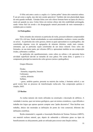 11
O Silte está entre a areia e a argila e é o “primo pobre” destes dois materiais nobres.
É um pó como a argila, mas não tem coesão apreciável. Também não tem plasticidade digna
de nota quando molhado. Estradas feitas com solo siltoso formam barro na época de chuva e
muito pó quando na seca. Cortes feitos em terreno siltoso não têm estabilidade prolongada,
sendo vítima fácil da erosão e da desagregação natural precisando de mais manutenção e
cuidados para se manter.
2.4 Pedregulhos
Solos oriundos dos minerais ou partículas de rocha, possuem diâmetro compreendido
entre 2,0 e 6,0 mm. Sendo arredondados ou semi-arredondados, recebem o nome cascalho
ou seixos. As partículas dos solos grossos, dentre as quais apresentam-se os pedregulhos, são
constituídas algumas vezes de agregações de minerais distintos, sendo mais comum,
entretanto, que as partículas sejam constituídas de um único mineral. Estes solos são
formados, na sua maior parte, por silicatos (90%) e apresentam também na sua composição
óxidos, carbonatos e sulfatos.
As partículas são equidimensionais, como cubos ou esferas e ele apresenta baixa
atividade superficial (devido ao tamanho de seus grãos). Por conta disto, o quartzo é o
componente principal na maioria dos solos grossos (areias e pedregulhos).
Grupos Minerais:
Óxidos
- hematita, magnetita, limonita
Carbonatos
- calcita, dolomita
Sulfatos
- gesso, anidrita quartzo, presente na maioria das rochas, é bastante estável, e em
geral resiste bem ao processo de transformação rocha-solo. Sua composição química é
simples, SiO2.
2.5 Rochas
As rochas naturais são muito utilizadas na construção e decoração de edifícios. A
variedade é enorme, quer em termos geológicos, quer em termos cromáticos, o que dificulta o
trabalho dos leigos que apenas querem comprar uma “pedra decorativa”. Para facilitar esse
trabalho, abaixo são mostradas as definições do ponto de vista comercial, diferente das
definições científicas.
Rocha ornamental é, segundo a Associação Brasileira de Normas Técnicas (ABNT),
um material rochoso natural, que, depois de submetido a diferentes graus ou tipos de
beneficiamento ou afeiçoamento, pode ser utilizado para exercer uma função estética.
 