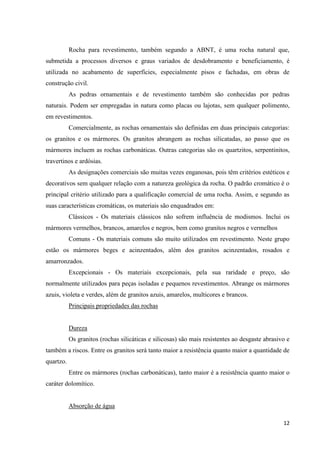 12
Rocha para revestimento, também segundo a ABNT, é uma rocha natural que,
submetida a processos diversos e graus variados de desdobramento e beneficiamento, é
utilizada no acabamento de superfícies, especialmente pisos e fachadas, em obras de
construção civil.
As pedras ornamentais e de revestimento também são conhecidas por pedras
naturais. Podem ser empregadas in natura como placas ou lajotas, sem qualquer polimento,
em revestimentos.
Comercialmente, as rochas ornamentais são definidas em duas principais categorias:
os granitos e os mármores. Os granitos abrangem as rochas silicatadas, ao passo que os
mármores incluem as rochas carbonáticas. Outras categorias são os quartzitos, serpentinitos,
travertinos e ardósias.
As designações comerciais são muitas vezes enganosas, pois têm critérios estéticos e
decorativos sem qualquer relação com a natureza geológica da rocha. O padrão cromático é o
principal critério utilizado para a qualificação comercial de uma rocha. Assim, e segundo as
suas características cromáticas, os materiais são enquadrados em:
Clássicos - Os materiais clássicos não sofrem influência de modismos. Inclui os
mármores vermelhos, brancos, amarelos e negros, bem como granitos negros e vermelhos
Comuns - Os materiais comuns são muito utilizados em revestimento. Neste grupo
estão os mármores beges e acinzentados, além dos granitos acinzentados, rosados e
amarronzados.
Excepcionais - Os materiais excepcionais, pela sua raridade e preço, são
normalmente utilizados para peças isoladas e pequenos revestimentos. Abrange os mármores
azuis, violeta e verdes, além de granitos azuis, amarelos, multicores e brancos.
Principais propriedades das rochas
Dureza
Os granitos (rochas silicáticas e silicosas) são mais resistentes ao desgaste abrasivo e
também a riscos. Entre os granitos será tanto maior a resistência quanto maior a quantidade de
quartzo.
Entre os mármores (rochas carbonáticas), tanto maior é a resistência quanto maior o
caráter dolomítico.
Absorção de água
 