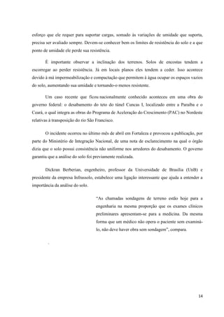 14
esforço que ele requer para suportar cargas, somado às variações de umidade que suporta,
precisa ser avaliado sempre. Devem-se conhecer bem os limites de resistência do solo e a que
ponto de umidade ele perde sua resistência.
É importante observar a inclinação dos terrenos. Solos de encostas tendem a
escorregar ao perder resistência. Já em locais planos eles tendem a ceder. Isso acontece
devido à má impermeabilização e compactação que permitem à água ocupar os espaços vazios
do solo, aumentando sua umidade e tornando-o menos resistente.
Um caso recente que ficou nacionalmente conhecido aconteceu em uma obra do
governo federal: o desabamento do teto do túnel Cuncas I, localizado entre a Paraíba e o
Ceará, o qual integra as obras do Programa de Aceleração do Crescimento (PAC) no Nordeste
relativas à transposição do rio São Francisco.
O incidente ocorreu no último mês de abril em Fortaleza e provocou a publicação, por
parte do Ministério de Integração Nacional, de uma nota de esclarecimento na qual o órgão
dizia que o solo possui consistência não uniforme nos arredores do desabamento. O governo
garantiu que a análise do solo foi previamente realizada.
Dickran Berberian, engenheiro, professor da Universidade de Brasília (UnB) e
presidente da empresa Infrassolo, estabelece uma ligação interessante que ajuda a entender a
importância da análise do solo.
“As chamadas sondagens de terreno estão hoje para a
engenharia na mesma proporção que os exames clínicos
preliminares apresentam-se para a medicina. Da mesma
forma que um médico não opera o paciente sem examiná-
lo, não deve haver obra sem sondagem”, compara.
.
 