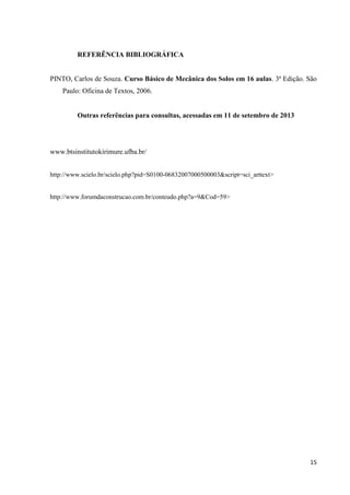15
REFERÊNCIA BIBLIOGRÁFICA
PINTO, Carlos de Souza. Curso Básico de Mecânica dos Solos em 16 aulas. 3ª Edição. São
Paulo: Oficina de Textos, 2006.
Outras referências para consultas, acessadas em 11 de setembro de 2013
www.btsinstitutokirimure.ufba.br/
http://www.scielo.br/scielo.php?pid=S0100-06832007000500003&script=sci_arttext>
http://www.forumdaconstrucao.com.br/conteudo.php?a=9&Cod=59>
 