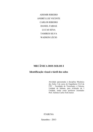 2
ADEMIR RIBEIRO
ANDRÉ LUIZ VICENTE
CARLOS RIBEIRO
DANIEL FARIAS
LUCAS SENA
TAMIRES SILVA
WADSON LÉCIO
MECÂNICA DOS SOLOS I
Identificação visual e táctil dos solos
Atividade apresentada à disciplina Mecânica
dos Solos I do curso de Engenharia Civil da
FTC – Faculdade de Tecnologia e Ciências
Unidade de Itabuna, para avaliação da I
Unidade, tendo como professor orientador
Prof. Antônio Carlos Totti Junior.
ITABUNA
Setembro – 2013
 