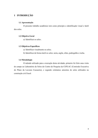 4
1 INTRODUÇÃO
1.1 Apresentação
O presente trabalho acadêmico tem como princípio a identificação visual e táctil
dos solos.
1.2 Objetivo Geral
a) Identificar os solos .
1.3 Objetivos Específicos
a) Identificar visualmente os solos;
b) Identificar de forma táctil os solos: areia, argila, siltes, pedregulho e rocha.
1.4 Metodologia
O método utilizado para a execução desta atividade, primeiro foi feito uma visita
de campo ao Laboratório de Solos do Centro de Pesquisa da CEPLAC (Comissão Executiva
do Plano da Lavoura Cacaueira), e segundo coletamos amostras de solos utilizados na
construção civil local.
 