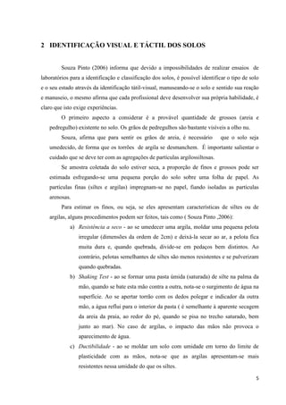 5
2 IDENTIFICAÇÃO VISUAL E TÁCTIL DOS SOLOS
Souza Pinto (2006) informa que devido a impossibilidades de realizar ensaios de
laboratórios para a identificação e classificação dos solos, é possível identificar o tipo de solo
e o seu estado através da identificação tátil-visual, manuseando-se o solo e sentido sua reação
e manuseio, o mesmo afirma que cada profissional deve desenvolver sua própria habilidade, é
claro que isto exige experiências.
O primeiro aspecto a considerar é a provável quantidade de grossos (areia e
pedregulho) existente no solo. Os grãos de pedregulhos são bastante visíveis a olho nu.
Souza, afirma que para sentir os grãos de areia, é necessário que o solo seja
umedecido, de forma que os torrões de argila se desmanchem. É importante salientar o
cuidado que se deve ter com as agregações de partículas argilossiltosas.
Se amostra coletada do solo estiver seca, a proporção de finos e grossos pode ser
estimada esfregando-se uma pequena porção do solo sobre uma folha de papel. As
partículas finas (siltes e argilas) impregnam-se no papel, fiando isoladas as partículas
arenosas.
Para estimar os finos, ou seja, se eles apresentam características de siltes ou de
argilas, alguns procedimentos podem ser feitos, tais como ( Souza Pinto ,2006):
a) Resistência a seco - ao se umedecer uma argila, moldar uma pequena pelota
irregular (dimensões da ordem de 2cm) e deixá-la secar ao ar, a pelota fica
muita dura e, quando quebrada, divide-se em pedaços bem distintos. Ao
contrário, pelotas semelhantes de siltes são menos resistentes e se pulverizam
quando quebradas.
b) Shaking Test - ao se formar uma pasta úmida (saturada) de silte na palma da
mão, quando se bate esta mão contra a outra, nota-se o surgimento de água na
superfície. Ao se apertar torrão com os dedos polegar e indicador da outra
mão, a água reflui para o interior da pasta ( é semelhante à aparente secagem
da areia da praia, ao redor do pé, quando se pisa no trecho saturado, bem
junto ao mar). No caso de argilas, o impacto das mãos não provoca o
aparecimento de água.
c) Ductibilidade - ao se moldar um solo com umidade em torno do limite de
plasticidade com as mãos, nota-se que as argilas apresentam-se mais
resistentes nessa umidade do que os siltes.
 