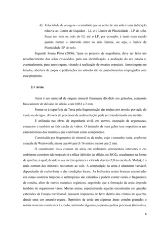 6
d) Velocidade de secagem - a umidade que se sente de um solo é uma indicação
relativa ao Limite de Liquidez - LL e o Limite de Plasticidade - LP do solo.
Secar um solo na mão do LL até o LP, por exemplo, é tanto mais rápido
quanto menor o intervalo entre os dois limites, ou seja, o Índice de
Plasticidade -IP do solo.
Segundo Souza Pinto (2006), "para os projetos de engenharia, deve ser feito um
reconhecimento dos solos envolvidos, para sua identificação, a avaliação do seu estado e,
eventualmente, para amostragem, visando à realização de ensaios especiais. Amostragem em
taludes, abertura de poços e perfurações no subsolo são os procedimentos empregados com
esse propósito.
2.1 Areia
Areia é um material de origem mineral finamente dividido em grânulos, composta
basicamente de dióxido de silício, com 0,063 a 2 mm.
Forma-se à superfície da Terra pela fragmentação das rochas por erosão, por ação do
vento ou da água. Através de processos de sedimentação pode ser transformada em arenito.
É utilizada nas obras de engenharia civil, em aterros, execução de argamassas,
concretos e também na fabricação de vidros. O tamanho de seus grãos tem importância nas
características dos materiais que a utilizam como componente.
Constituída por fragmentos de mineral ou de rocha, cujo o tamanho varia, conforme
a escala de Wentworth, maior que 64 µm (1/16 mm) e menor que 2 mm.
O constituinte mais comum da areia em ambientes continentais interiores e em
ambientes costeiros não tropicais é a sílica (dióxido de silício, ou SiO2), usualmente na forma
de quartzo, o qual, devido a sua inércia química e elevada dureza (7,0 na escala de Mohs), é o
mais comum dos minerais resistentes ao solo. A composição da areia é altamente variável,
dependendo da rocha-fonte e das condições locais. As brilhantes areias brancas encontradas
em zonas costeiras tropicais e subtropicais são calcários e podem conter corais e fragmentos
de concha, além de outros materiais orgânicos, sugerindo que a formação da areia depende
também de organismos vivos. Muitas areias, especialmente aquelas encontradas em grandes
extensões da Europa meridional, possuem impurezas de ferro dentro dos cristais de quartzo,
dando uma cor amarelo-escura. Depósitos de areia em algumas áreas contêm granadas e
outros minerais resistentes à erosão, incluindo algumas pequenas pedras preciosas (turmalina,
 