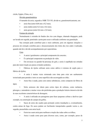 7
zircão, Egipto, China, etc.)
Divisão granulométrica
O tamanho de areia, segundo a NBR 7211/83, divide-se, granulometricamente, em:
• areia fina (entre 0,06 mm e 0,2 mm);
• areia média (entre 0,2 mm e 0,6 mm);
• areia grossa (entre 0,6 mm e 2,0 mm).
Formas de extração
Normalmente é extraída do fundos dos rios com dragas, chamado dragagem, pode
ser lavada em seguida, peneirada e posta para secar e utilizada conforme sua granulação.
Sua extração pode contribuir para o meio ambiente, pois em algumas situações o
processo de extração contribui para o desassoreamento dos leitos dos rios onde é realizado,
quando não há o devido acompanhamento por especialistas.
Usos
• A areia é geralmente o principal componente do concreto;
• É o principal componente na produção de vidro.
• Em nevascas ou quando há presença de gelo, a areia é espalhada nas estradas
para dar maior tração aos pneus evitando acidentes;
• Fábricas de tijolos utilizam areia como aditivo à mistura de argila para o
fabrico de tijolos;
• A areia é muitas vezes misturada com tinta para criar um acabamento
texturizado para paredes e tetos ou uma superfície não escorregadia ao chão;
• Areia fina é usada, junto com outras substâncias, como composto de filtros de
água;
• Solos arenosos são ideais para certos tipos de culturas, como melancia,
pêssegos, e amendoim e muitas vezes são preferidas para a produção leiteira intensiva devido
às suas excelentes características de drenagem;
• A areia é utilizada em paisagismo para fazer pequenas colinas e declives (por
exemplo, na construção de campos de golfe);
• Sacos de areia são usados para proteção contra inundações e, eventualmente,
contra armas de fogo. Os sacos podem ser facilmente transportados quando vazios e, em
seguida, preenchidos com areia local;
• Ferrovias usam areia para melhorar a tração das rodas sobre os trilhos;
• Areia é usada como peso para diversos usos, como, por exemplo, pesos de
 