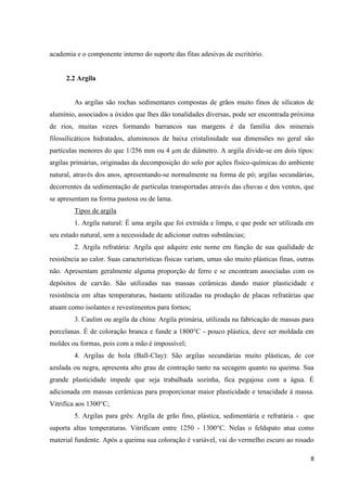 8
academia e o componente interno do suporte das fitas adesivas de escritório.
2.2 Argila
As argilas são rochas sedimentares compostas de grãos muito finos de silicatos de
alumínio, associados a óxidos que lhes dão tonalidades diversas, pode ser encontrada próxima
de rios, muitas vezes formando barrancos nas margens é da família dos minerais
filossilicáticos hidratados, aluminosos de baixa cristalinidade sua dimensões no geral são
partículas menores do que 1/256 mm ou 4 µm de diâmetro. A argila divide-se em dois tipos:
argilas primárias, originadas da decomposição do solo por ações físico-químicas do ambiente
natural, através dos anos, apresentando-se normalmente na forma de pó; argilas secundárias,
decorrentes da sedimentação de partículas transportadas através das chuvas e dos ventos, que
se apresentam na forma pastosa ou de lama.
Tipos de argila
1. Argila natural: É uma argila que foi extraída e limpa, e que pode ser utilizada em
seu estado natural, sem a necessidade de adicionar outras substâncias;
2. Argila refratária: Argila que adquire este nome em função de sua qualidade de
resistência ao calor. Suas características físicas variam, umas são muito plásticas finas, outras
não. Apresentam geralmente alguma proporção de ferro e se encontram associadas com os
depósitos de carvão. São utilizadas nas massas cerâmicas dando maior plasticidade e
resistência em altas temperaturas, bastante utilizadas na produção de placas refratárias que
atuam como isolantes e revestimentos para fornos;
3. Caulim ou argila da china: Argila primária, utilizada na fabricação de massas para
porcelanas. É de coloração branca e funde a 1800°C - pouco plástica, deve ser moldada em
moldes ou formas, pois com a mão é impossível;
4. Argilas de bola (Ball-Clay): São argilas secundárias muito plásticas, de cor
azulada ou negra, apresenta alto grau de contração tanto na secagem quanto na queima. Sua
grande plasticidade impede que seja trabalhada sozinha, fica pegajosa com a água. É
adicionada em massas cerâmicas para proporcionar maior plasticidade e tenacidade à massa.
Vitrifica aos 1300°C;
5. Argilas para grês: Argila de grão fino, plástica, sedimentária e refratária - que
suporta altas temperaturas. Vitrificam entre 1250 - 1300°C. Nelas o feldspato atua como
material fundente. Após a queima sua coloração é variável, vai do vermelho escuro ao rosado
 