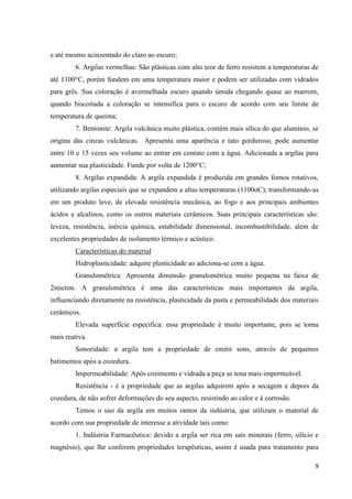 9
e até mesmo acinzentado do claro ao escuro;
6. Argilas vermelhas: São plásticas com alto teor de ferro resistem a temperaturas de
até 1100°C, porém fundem em uma temperatura maior e podem ser utilizadas com vidrados
para grês. Sua coloração é avermelhada escuro quando úmida chegando quase ao marrom,
quando biscoitada a coloração se intensifica para o escuro de acordo com seu limite de
temperatura de queima;
7. Bentonite: Argila vulcânica muito plástica, contém mais sílica do que alumínio, se
origina das cinzas vulcânicas. Apresenta uma aparência e tato gorduroso, pode aumentar
entre 10 e 15 vezes seu volume ao entrar em contato com a água. Adicionada a argilas para
aumentar sua plasticidade. Funde por volta de 1200°C;
8. Argilas expandida: A argila expandida é produzida em grandes fornos rotativos,
utilizando argilas especiais que se expandem a altas temperaturas (1100oC), transformando-as
em um produto leve, de elevada resistência mecânica, ao fogo e aos principais ambientes
ácidos e alcalinos, como os outros materiais cerâmicos. Suas principais características são:
leveza, resistência, inércia química, estabilidade dimensional, incombustibilidade, além de
excelentes propriedades de isolamento térmico e acústico.
Características do material
Hidroplasticidade: adquire plasticidade ao adiciona-se com a água.
Granulométrica: Apresenta dimensão granulométrica muito pequena na faixa de
2micron. A granulométrica é uma das características mais importantes da argila,
influenciando diretamente na resistência, plasticidade da pasta e permeabilidade dos materiais
cerâmicos.
Elevada superfície especifica: essa propriedade é muito importante, pois se torna
mais reativa.
Sonoridade: a argila tem a propriedade de emitir sons, através de pequenos
batimentos após a cozedura.
Impermeabilidade: Após cozimento e vidrada a peça se tona mais impermeável.
Resistência - é a propriedade que as argilas adquirem após a secagem e depois da
cozedura, de não sofrer deformações do seu aspecto, resistindo ao calor e à corrosão.
Temos o uso da argila em muitos ramos da indústria, que utilizam o material de
acordo com sua propriedade de interesse a atividade tais como:
1. Indústria Farmacêutica: devido a argila ser rica em sais minerais (ferro, silício e
magnésio), que lhe conferem propriedades terapêuticas, assim é usada para tratamento para
 