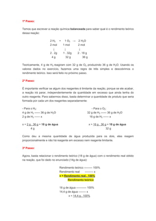 1º Passo:
Temos que escrever a reação química balanceada para saber qual é o rendimento teórico
dessa reação:
2 H2 + 1 O2 → 2 H2O
2 mol 1 mol 2 mol
↓ ↓ ↓
2 . 2g 1 . 32g 2 . 18 g
4 g 32 g 36 g
Teoricamente, 4 g de H2 reagiram com 32 g de O2, produzindo 36 g de H2O. Usando os
valores dados no exercício, fazemos uma regra de três simples e descobrimos o
rendimento teórico. Isso será feito no próximo passo.
2º Passo:
É importante verificar se algum dos reagentes é limitante da reação, porque se ele acabar,
a reação irá parar, independentemente da quantidade em excesso que ainda tenha do
outro reagente. Para sabermos disso, basta determinar a quantidade de produto que seria
formada por cada um dos reagentes separadamente:
- Para o H2: - Para o O2:
4 g de H2 ------ 36 g de H2O 32 g de H2 ------ 36 g de H2O
2 g de H2 ------ x 16 g de H2 ------ x
x = 2 g . 36 g = 18 g de água x = 16 g . 36 g = 18 g de água
4 g 32 g
Como deu a mesma quantidade de água produzida para os dois, eles reagem
proporcionalmente e não há reagente em excesso nem reagente limitante.
3º Passo:
Agora, basta relacionar o rendimento teórico (18 g de água) com o rendimento real obtido
na reação, que foi dado no enunciado (14g de água):
Rendimento teórico --------- 100%
Rendimento real --------- x
x = Rendimento real . 100%
Rendimento teórico
18 g de água ----------- 100%
14,4 g de água -------- x
x = 14,4 g . 100%
 