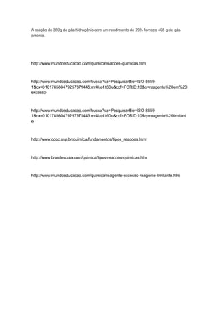 A reação de 360g de gás hidrogênio com um rendimento de 20% fornece 408 g de gás
amônia.
http://www.mundoeducacao.com/quimica/reacoes-quimicas.htm
http://www.mundoeducacao.com/busca?sa=Pesquisar&ie=ISO-8859-
1&cx=010178560479257371445:mr4ko1lt60u&cof=FORID:10&q=reagente%20em%20
excesso
http://www.mundoeducacao.com/busca?sa=Pesquisar&ie=ISO-8859-
1&cx=010178560479257371445:mr4ko1lt60u&cof=FORID:10&q=reagente%20limitant
e
http://www.cdcc.usp.br/quimica/fundamentos/tipos_reacoes.html
http://www.brasilescola.com/quimica/tipos-reacoes-quimicas.htm
http://www.mundoeducacao.com/quimica/reagente-excesso-reagente-limitante.htm
 