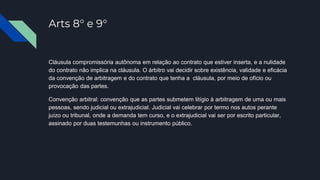 Arts 8° e 9°
Cláusula compromissória autônoma em relação ao contrato que estiver inserta, e a nulidade
do contrato não implica na cláusula. O árbitro vai decidir sobre existência, validade e eficácia
da convenção de arbitragem e do contrato que tenha a cláusula, por meio de ofício ou
provocação das partes.
Convenção arbitral: convenção que as partes submetem litígio à arbitragem de uma ou mais
pessoas, sendo judicial ou extrajudicial. Judicial vai celebrar por termo nos autos perante
juízo ou tribunal, onde a demanda tem curso, e o extrajudicial vai ser por escrito particular,
assinado por duas testemunhas ou instrumento público.
 